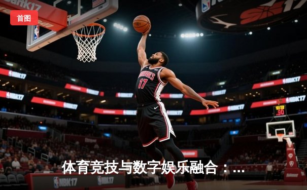 体育竞技与数字娱乐融合：银河平台视角下的体育新闻新生态