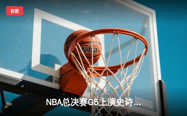NBA总决赛G5上演史诗逆转 金州勇士末节狂轰35分捍卫主场