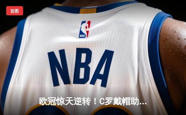 欧冠惊天逆转！C罗戴帽助银河战舰绝境逢生，拜仁饮恨半决赛