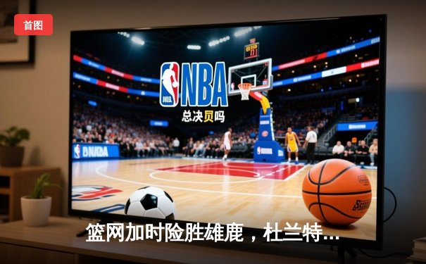 篮网加时险胜雄鹿，杜兰特狂砍45分率队挺进东部决赛